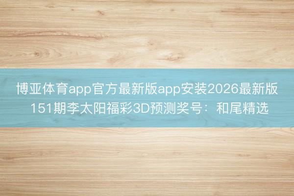 博亚体育app官方最新版app安装2026最新版 151期李太阳福彩3D预测奖号：和尾精选