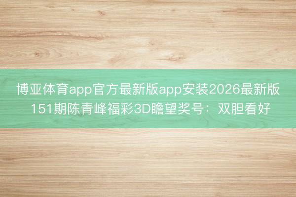 博亚体育app官方最新版app安装2026最新版 151期陈青峰福彩3D瞻望奖号：双胆看好