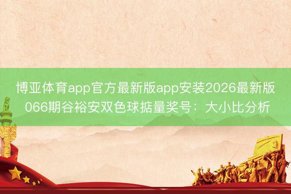 博亚体育app官方最新版app安装2026最新版 066期谷裕安双色球掂量奖号：大小比分析