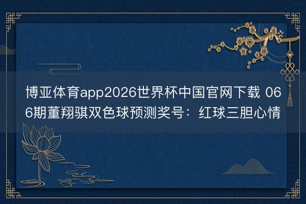 博亚体育app2026世界杯中国官网下载 066期董翔骐双色球预测奖号：红球三胆心情