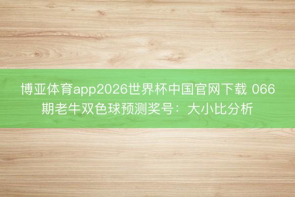 博亚体育app2026世界杯中国官网下载 066期老牛双色球预测奖号：大小比分析