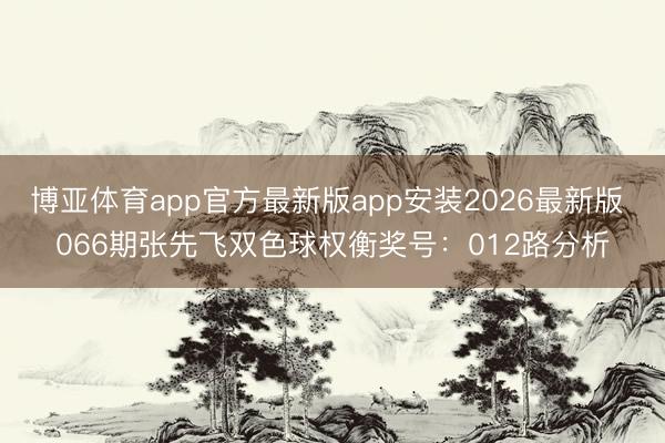 博亚体育app官方最新版app安装2026最新版 066期张先飞双色球权衡奖号：012路分析