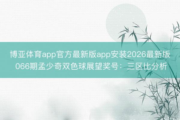 博亚体育app官方最新版app安装2026最新版 066期孟少奇双色球展望奖号：三区比分析