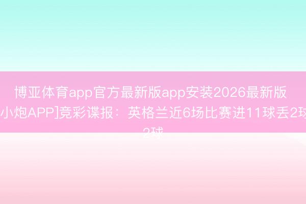 博亚体育app官方最新版app安装2026最新版 [小炮APP]竞彩谍报：英格兰近6场比赛进11球丢2球