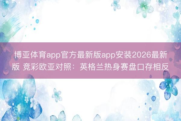 博亚体育app官方最新版app安装2026最新版 竞彩欧亚对照：英格兰热身赛盘口存相反