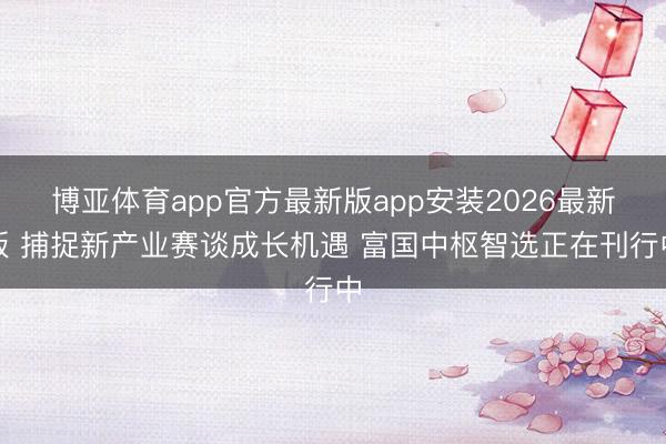 博亚体育app官方最新版app安装2026最新版 捕捉新产业赛谈成长机遇 富国中枢智选正在刊行中