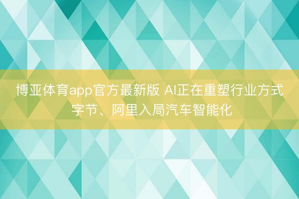 博亚体育app官方最新版 AI正在重塑行业方式 字节、阿里入局汽车智能化