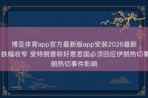 博亚体育app官方最新版app安装2026最新版 油价跌幅收窄 受特朗普称好意思国必须回应伊朗热切事件影响