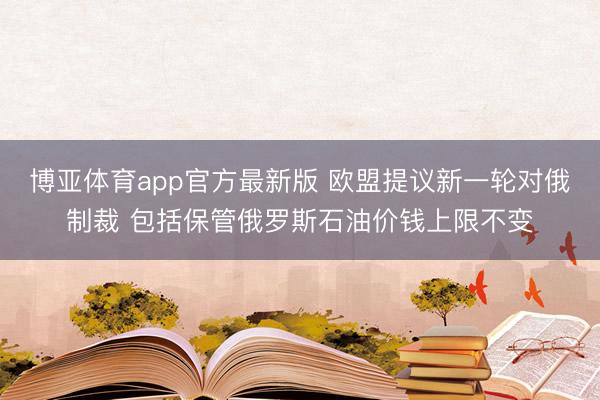 博亚体育app官方最新版 欧盟提议新一轮对俄制裁 包括保管俄罗斯石油价钱上限不变