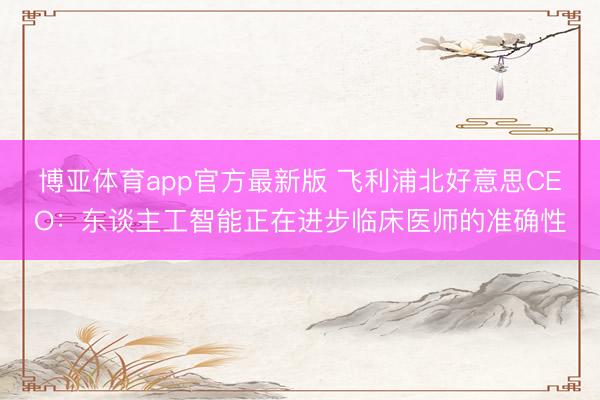 博亚体育app官方最新版 飞利浦北好意思CEO：东谈主工智能正在进步临床医师的准确性
