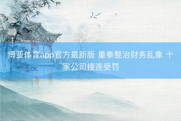 博亚体育app官方最新版 重拳整治财务乱象 十家公司接连受罚