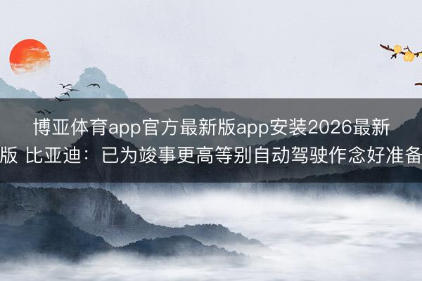 博亚体育app官方最新版app安装2026最新版 比亚迪：已为竣事更高等别自动驾驶作念好准备