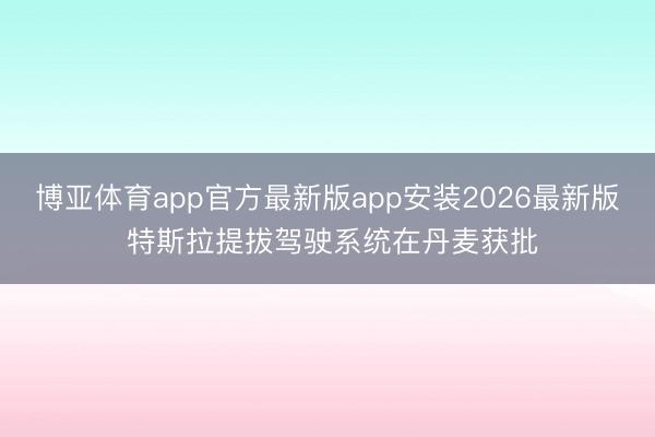 博亚体育app官方最新版app安装2026最新版 特斯拉提拔驾驶系统在丹麦获批