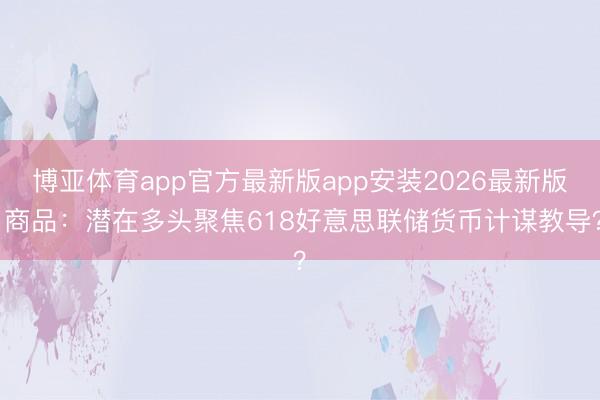 博亚体育app官方最新版app安装2026最新版 商品：潜在多头聚焦618好意思联储货币计谋教导？
