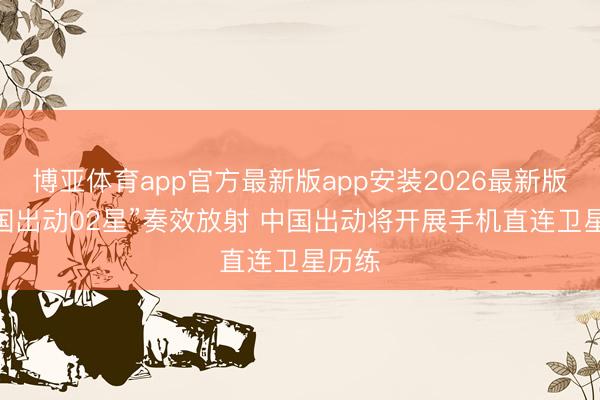 博亚体育app官方最新版app安装2026最新版 “中国出动02星”奏效放射 中国出动将开展手机直连卫星历练
