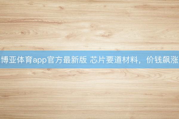博亚体育app官方最新版 芯片要道材料，价钱飙涨
