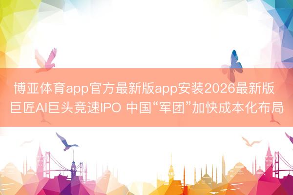 博亚体育app官方最新版app安装2026最新版 巨匠AI巨头竞速IPO 中国“军团”加快成本化布局
