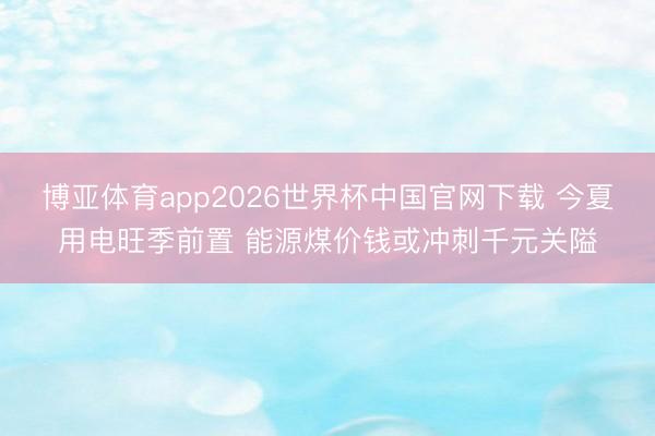 博亚体育app2026世界杯中国官网下载 今夏用电旺季前置 能源煤价钱或冲刺千元关隘