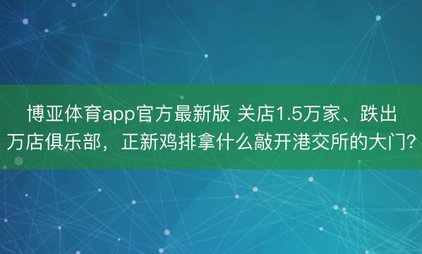 博亚体育app官方最新版 关店1.5万家、跌出万店俱乐部，正新鸡排拿什么敲开港交所的大门？