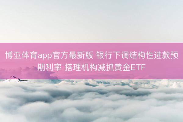 博亚体育app官方最新版 银行下调结构性进款预期利率 搭理机构减抓黄金ETF