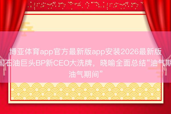 博亚体育app官方最新版app安装2026最新版 英国石油巨头BP新CEO大洗牌，晓喻全面总结“油气期间”