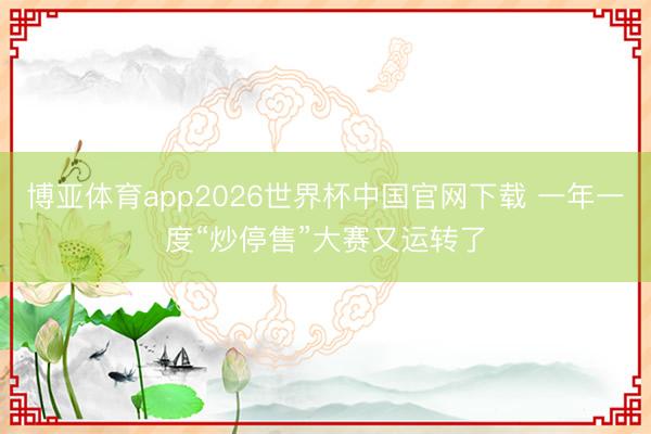 博亚体育app2026世界杯中国官网下载 一年一度“炒停售”大赛又运转了