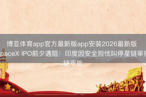博亚体育app官方最新版app安装2026最新版 SpaceX IPO前夕遇阻：印度因安全担忧叫停星链审批