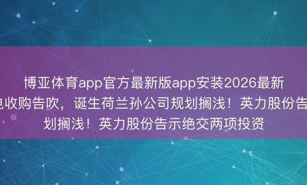 博亚体育app官方最新版app安装2026最新版 4.68亿元锂电收购告吹，诞生荷兰孙公司规划搁浅！英力股份告示绝交两项投资