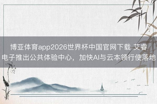 博亚体育app2026世界杯中国官网下载 艾睿电子推出公共体验中心，加快AI与云本领行使落地
