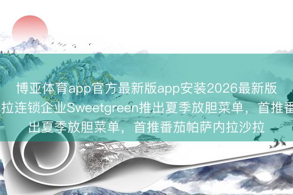 博亚体育app官方最新版app安装2026最新版 好意思国健康沙拉连锁企业Sweetgreen推出夏季放胆菜单，首推番茄帕萨内拉沙拉