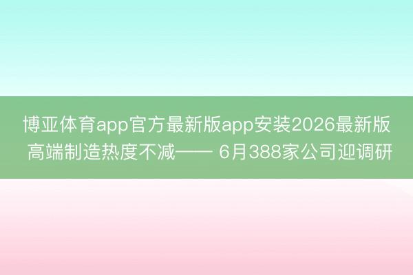 博亚体育app官方最新版app安装2026最新版 高端制造热度不减—— 6月388家公司迎调研