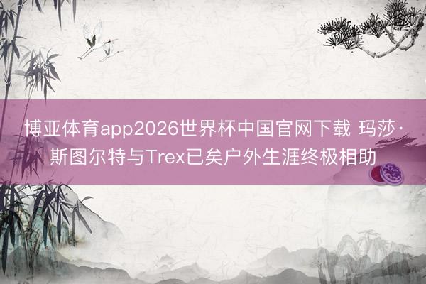 博亚体育app2026世界杯中国官网下载 玛莎·斯图尔特与Trex已矣户外生涯终极相助