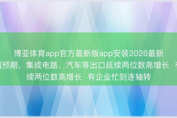 博亚体育app官方最新版app安装2026最新版 5月外贸增速超预期，集成电路、汽车等出口延续两位数高增长  有企业忙到连轴转