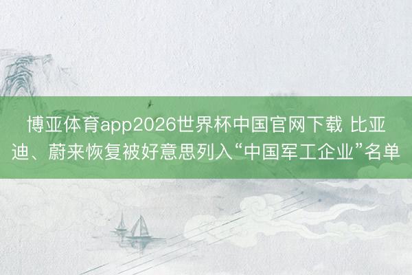 博亚体育app2026世界杯中国官网下载 比亚迪、蔚来恢复被好意思列入“中国军工企业”名单