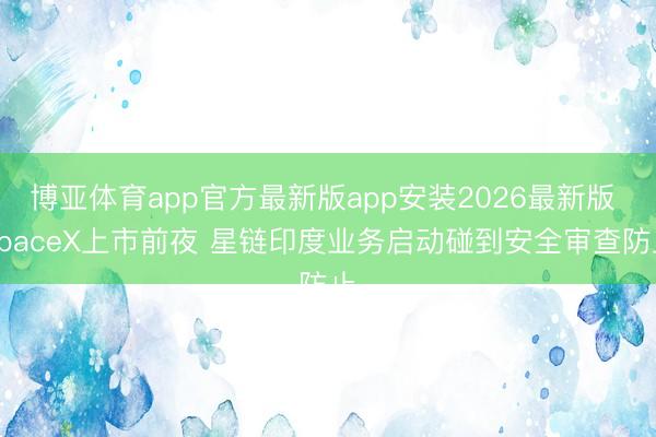 博亚体育app官方最新版app安装2026最新版 SpaceX上市前夜 星链印度业务启动碰到安全审查防止