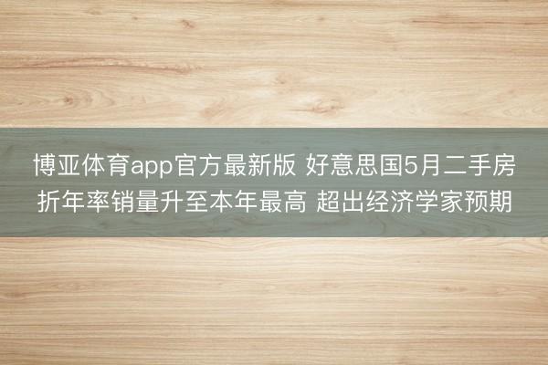 博亚体育app官方最新版 好意思国5月二手房折年率销量升至本年最高 超出经济学家预期
