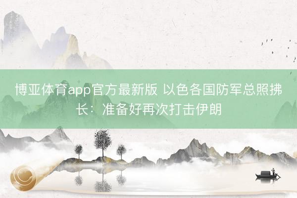 博亚体育app官方最新版 以色各国防军总照拂长：准备好再次打击伊朗