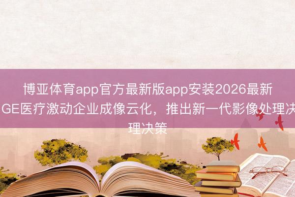 博亚体育app官方最新版app安装2026最新版 GE医疗激动企业成像云化，推出新一代影像处理决策