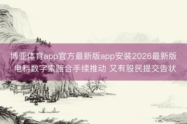 博亚体育app官方最新版app安装2026最新版 电科数字索赔合手续推动 又有股民提交告状