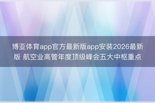 博亚体育app官方最新版app安装2026最新版 航空业高管年度顶级峰会五大中枢重点