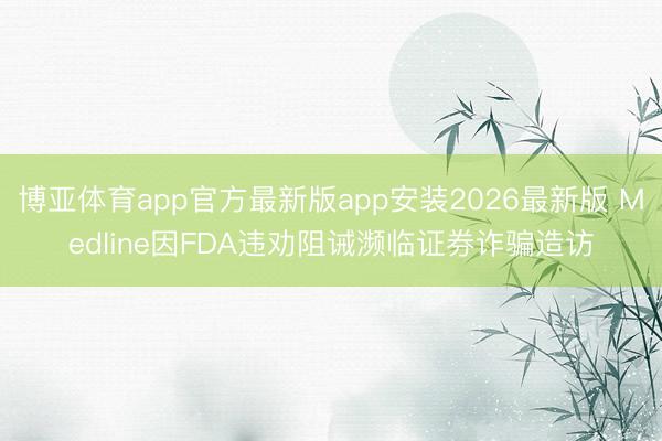 博亚体育app官方最新版app安装2026最新版 Medline因FDA违劝阻诫濒临证券诈骗造访