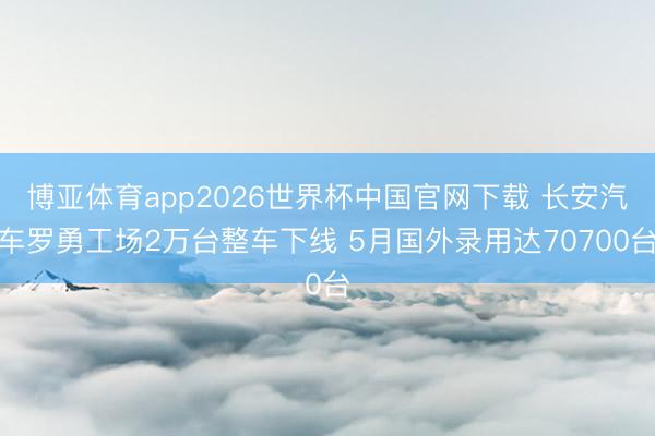 博亚体育app2026世界杯中国官网下载 长安汽车罗勇工场2万台整车下线 5月国外录用达70700台