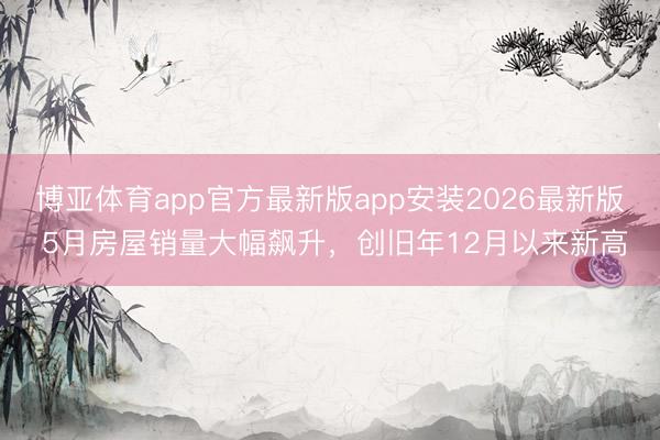 博亚体育app官方最新版app安装2026最新版 5月房屋销量大幅飙升，创旧年12月以来新高