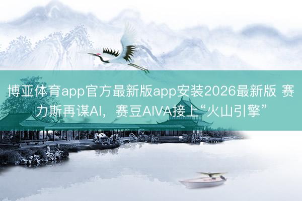 博亚体育app官方最新版app安装2026最新版 赛力斯再谋AI，赛豆AIVA接上“火山引擎”