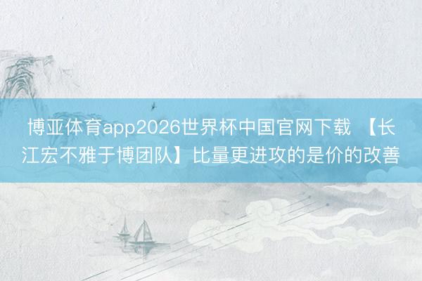 博亚体育app2026世界杯中国官网下载 【长江宏不雅于博团队】比量更进攻的是价的改善