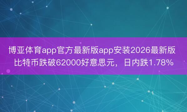 博亚体育app官方最新版app安装2026最新版 比特币跌破62000好意思元，日内跌1.78%