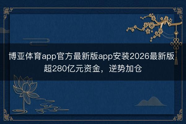 博亚体育app官方最新版app安装2026最新版 超280亿元资金，逆势加仓
