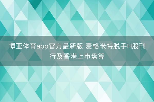 博亚体育app官方最新版 麦格米特脱手H股刊行及香港上市盘算