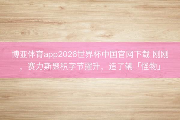 博亚体育app2026世界杯中国官网下载 刚刚，赛力斯聚积字节擢升，造了辆「怪物」