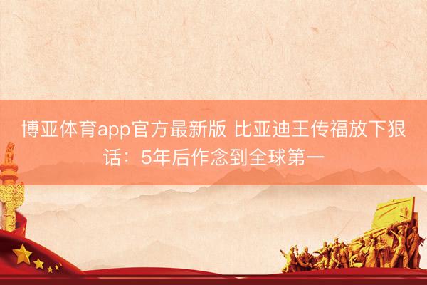 博亚体育app官方最新版 比亚迪王传福放下狠话：5年后作念到全球第一